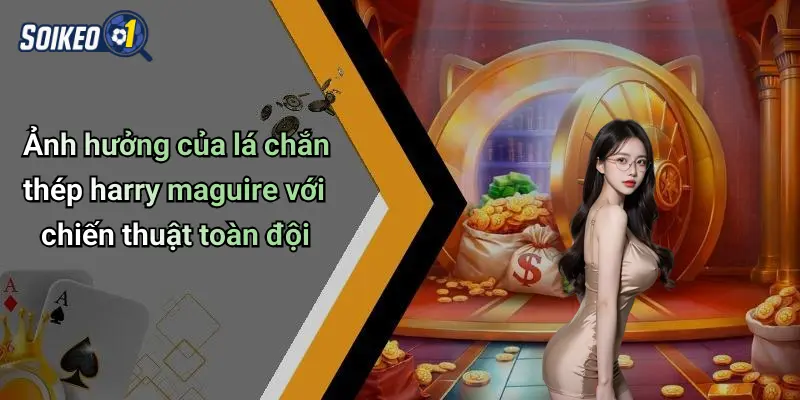 Ảnh hưởng của lá chắn thép harry maguire với chiến thuật toàn đội