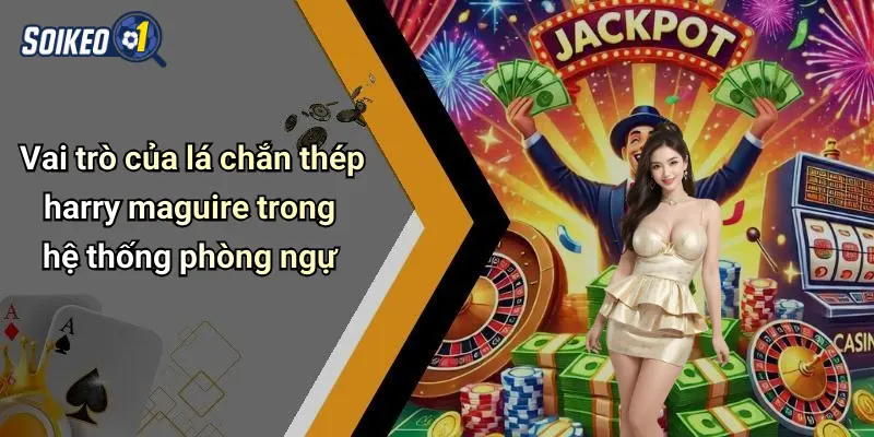 Vai trò của lá chắn thép harry maguire trong hệ thống phòng ngự